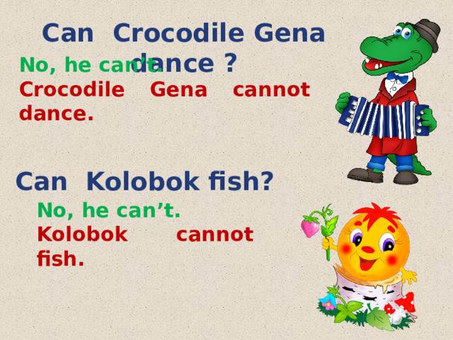 Can Crocodile Gena dance ? No, he can’t. Crocodile Gena cannot dance.  Can Kolobok fish? No, he can’t. Kolobok cannot fish. 