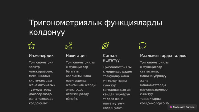 Тригонометриялык функцияларды колдонуу Инженердик Навигация Сигнал иштетүү Маалыматтарды талдоо Тригонометриялык функциялар статистика, машина үйрөнүү жана маалыматтарды визуализациялоо сыяктуу тармактарда колдонмолорго ээ. Тригонометриялык функциялар багытты, аралыкты жана навигацияда жайгашкан жерди аныктоодо негизги ролду ойнойт. Тригонометрия электр чынжырларын, механикалык системаларды жана оптикалык түзүлүштөрдү долбоорлоодо жана талдоодо колдонулат. Тригонометриялык моделдер радио толкундар жана үн толкундары сыяктуу сигналдардын ар кандай түрлөрүн талдоо жана иштетүү үчүн колдонулат.  