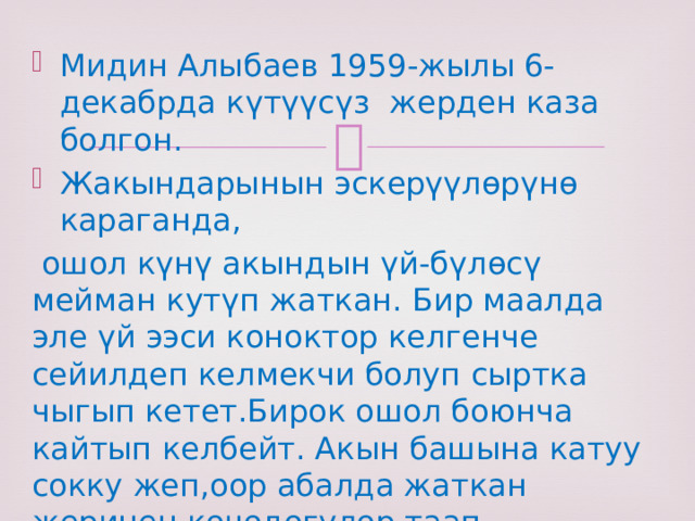 Мидин Алыбаев 1959-жылы 6-декабрда күтүүсүз жерден каза болгон. Жакындарынын эскерүүлөрүнө караганда,  ошол күнү акындын үй-бүлөсү мейман кутүп жаткан. Бир маалда эле үй ээси коноктор келгенче сейилдеп келмекчи болуп сыртка чыгып кетет.Бирок ошол боюнча кайтып келбейт. Акын башына катуу сокку жеп,оор абалда жаткан жеринен көчөдөгүлөр таап, ооруканага жеткиргенден кийин көз жумган экен 