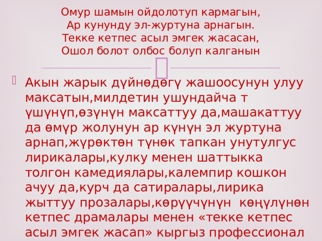 Омур шамын ойдолотуп кармагын,  Ар кунунду эл-журтуна арнагын.  Текке кетпес асыл эмгек жасасан,  Ошол болот олбос болуп калганын Акын жарык дүйнөдөгү жашоосунун улуу максатын,милдетин ушундайча т үшүнүп,өзүнүн максаттуу да,машакаттуу да өмүр жолунун ар күнүн эл журтуна арнап,жүрөктөн түнөк тапкан унутулгус лирикалары,кулку менен шаттыкка толгон камедиялары,калемпир кошкон ачуу да,курч да сатиралары,лирика жыттуу прозалары,көрүүчүнүн көңүлүнөн кетпес драмалары менен «текке кетпес асыл эмгек жасап» кыргыз профессионал жазма адабиятынын тарыхында өлбөс болуп жашап калды 