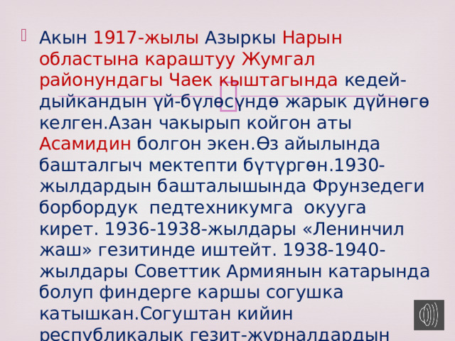 Акын 1917-жылы Азыркы Нарын областына караштуу Жумгал районундагы Чаек кыштагында кедей-дыйкандын үй-бүлөсүндө жарык дүйнөгө келген.Азан чакырып койгон аты Асамидин болгон экен.Өз айылында башталгыч мектепти бүтүргөн.1930-жылдардын башталышында Фрунзедеги борбордук педтехникумга окууга кирет. 1936-1938-жылдары «Ленинчил жаш» гезитинде иштейт. 1938-1940-жылдары Советтик Армиянын катарында болуп финдерге каршы согушка катышкан.Согуштан кийин республикалык гезит-журналдардын редакцияларында иштеген . 