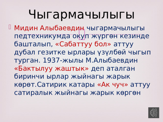 Чыгармачылыгы Мидин Алыбаевдин чыгармачылыгы педтехникумда окуп жүргөн кезинде башталып, «Сабаттуу бол» аттуу дубал гезитке ырлары үзүлбөй чыгып турган. 1937-жылы М.Алыбаевдин «Бактылуу жаштык» деп аталган биринчи ырлар жыйнагы жарык көрөт.Сатирик катары «Ак чуч» аттуу сатиралык жыйнагы жарык көргөн 