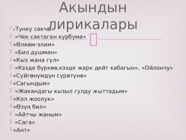 Акындын лирикалары « Тунку сакчы»  «Чек сактаган курбума» «Өлкөм-элим»  «Бил душман» «Кыз жана гүл»  «Кээде бүркөө,кээде жарк дейт кабагын», «Ойлончу» «Сүйгөнүмдүн сүрөтүнө» «Сагындым»  «Жакандагы кызыл гулду жыттадым» «Кол жоолук» «Өзүң бил»  «Айтчы жаным»  «Сага» «Ант» 