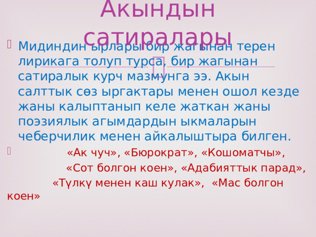Акындын сатиралары Мидиндин ырлары бир жагынан терен лирикага толуп турса, бир жагынан сатиралык курч мазмунга ээ. Акын салттык сөз ыргактары менен ошол кезде жаны калыптанып келе жаткан жаны поэзиялык агымдардын ыкмаларын чеберчилик менен айкалыштыра билген.  «Ак чуч», «Бюрократ», «Кошоматчы»,  «Сот болгон коен», «Адабияттык парад»,  «Түлкү менен каш кулак», «Мас болгон коен» 