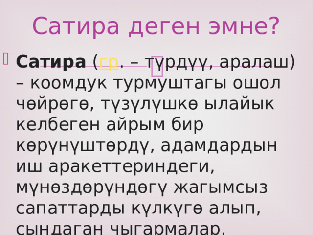 Сатира деген эмне? Сатира  ( гр . – түрдүү, аралаш) – коомдук турмуштагы ошол чөйрөгө, түзүлүшкө ылайык келбеген айрым бир көрүнүштөрдү, адамдардын иш аракеттериндеги, мүнөздөрүндөгү жагымсыз сапаттарды күлкүгө алып, сындаган чыгармалар.  