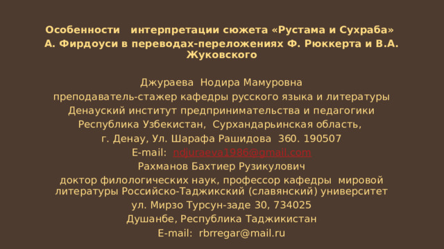 Особенности интерпретации сюжета «Рустама и Сухраба» А. Фирдоуси в переводах-переложениях Ф. Рюккерта и В.А. Жуковского Джураева Нодира Мамуровна преподаватель-стажер кафедры русского языка и литературы Денауский институт предпринимательства и педагогики Республика Узбекистан, Сурхандарьинская область, г. Денау, Ул. Шарафа Рашидова 360. 190507 Е-mail: ndjuraeva 1986@ gmail . com Рахманов Бахтиер Рузикулович доктор филологических наук, профессор кафедры мировой литературы Российско-Таджикский (славянский) университет ул. Мирзо Турсун-заде 30, 734025 Душанбе, Республика Таджикистан Е-mail: rbrregar@mail.ru 