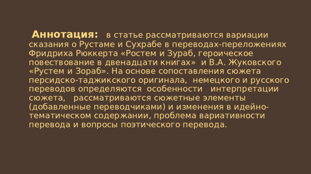  Аннотация: в статье рассматриваются вариации сказания о Рустаме и Сухрабе в переводах-переложениях Фридриха Рюккерта «Ростем и Зураб, героическое повествование в двенадцати книгах» и В.А. Жуковского «Рустем и Зораб». На основе сопоставления сюжета персидско-таджикского оригинала, немецкого и русского переводов определяются особенности интерпретации сюжета, рассматриваются сюжетные элементы (добавленные переводчиками) и изменения в идейно-тематическом содержании, проблема вариативности перевода и вопросы поэтического перевода. 