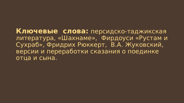 Ключевые слова:  персидско-таджикская литература, «Шахнаме», Фирдоуси «Рустам и Сухраб», Фридрих Рюккерт, В.А. Жуковский, версии и переработки сказания о поединке отца и сына. 