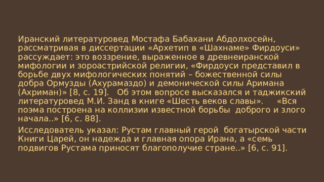 Иранский литературовед Мостафа Бабахани Абдолхосейн, рассматривая в диссертации «Архетип в «Шахнаме» Фирдоуси» рассуждает: это воззрение, выраженное в древнеиранской мифологии и зороастрийской религии, «Фирдоуси представил в борьбе двух мифологических понятий – божественной силы добра Ормузды (Ахурамаздо) и демонической силы Аримана (Ахриман)» [8, с. 19]. Об этом вопросе высказался и таджикский литературовед М.И. Занд в книге «Шесть веков славы». «Вся поэма построена на коллизии известной борьбы доброго и злого начала..» [6, с. 88]. Исследователь указал: Рустам главный герой богатырской части Книги Царей, он надежда и главная опора Ирана, а «семь подвигов Рустама приносят благополучие стране..» [6, с. 91]. 