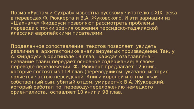 Поэма «Рустам и Сухраб» известна русскому читателю с XIX века в переводах Ф. Рюккерта и В.А. Жуковского. И эти вариации из «Шахнаме» Фирдоуси позволяют рассмотреть проблемы перевода с точки зрения освоения персидско-таджикской классики европейскими писателями. Проделанное сопоставление текстов позволяет увидеть различия в архитектонике анализируемых произведений. Так, у А. Фирдоуси в оригинале 19 глав, каждая озаглавлена – название главы передает основное содержание; в своем переводе-переложении Ф. Рюккерт предлагает 12 книг, которые состоят из 118 глав (переводчиком указано: история является частью персидской Книги королей и о том, «как собственный сын, убитый отцом, умирает»); В.А. Жуковский, который работал по переводу-переложению немецкого ориенталиста, оставляет 10 книг и 98 глав. 