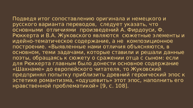 Подведя итог сопоставлению оригинала и немецкого и русского варианта переводов, следует указать, что основными отличиями произведений А. Фирдоуси, Ф. Рюккерта и В.А. Жуковского являются сюжетные элементы и идейно-тематическое содержание, а не композиционное построение. «Выявленные нами отличия объясняются, в основном, теми задачами, которые ставили и решали данные поэты, обращаясь к сюжету о сражении отца с сыном: если для Рюккерта главным было донести основное содержание «Шахнаме» до европейского читателя, то Жуковский предпринял попытку приблизить древний героический эпос к эстетике романтизма, «одушевить» этот эпос, наполнить его нравственной проблематикой» [9, с. 108]. 