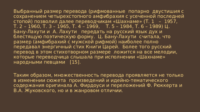 Выбранный размер перевода (рифмованные попарно двустишия с сохранением четырехстопного амфибрахия с усеченной последней стопой) позволил далее переводчикам «Шахнаме» (Т. 1 – 1957, Т. 2 – 1960, Т. 3 – 1965, Т. 4 – 1969, Т. 5 – 1984, Т. 6 – 1989) Ц. Бану-Лахути и А. Лахути передать на русский язык дух и блестящую поэтическую форму. Ц. Бану-Лахути считала, что размер (амфибрахий с мужской рифмой) наиболее полно передавал энергичный стих Книги Царей. Более того русский перевод в этом стихотворном размере ложится на все мелодии, которые переводчица слышала при исполнении «Шахнаме» народными певцами [15]. Таким образом, множественность перевода проявляется не только в изменении сюжета произведений и идейно-тематического содержания оригинала А. Фирдоуси и переложений Ф. Рюккерта и В.А. Жуковского, но и в жанровом отличии. 