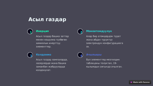 Асыл газдар Моноатомдуулук Инерция 1 2 Алар бир атомдордон турат жана абдан туруктуу электрондук конфигурацияга ээ. Асыл газдар башка заттар менен кошулма түзбөгөн химиялык инерттүү элементтер. Колдонмо Ачылышы 3 4 Асыл газдар лампаларда, лазерлерде жана башка заманбап жабдууларда колдонулат. Бул элементтер мезгилдик таблицаны толуктап, 19-кылымдын аягында ачылган.  