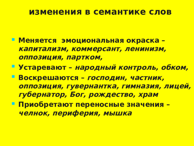 изменения в семантике слов   Меняется эмоциональная окраска – капитализм, коммерсант, ленинизм, оппозиция, партком, Устаревают – народный контроль, обком,  Воскрешаются – господин, частник, оппозиция, гувернантка, гимназия, лицей, губернатор, Бог, рождество, храм Приобретают переносные значения – челнок, периферия, мышка  