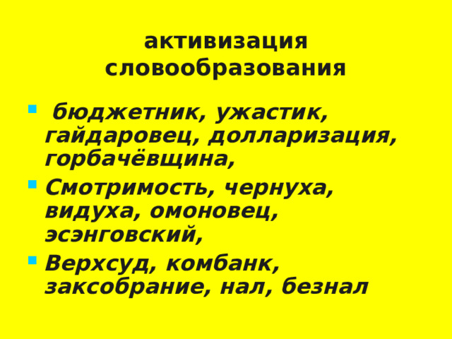 активизация словообразования  бюджетник, ужастик, гайдаровец, долларизация, горбачёвщина, Смотримость, чернуха, видуха, омоновец, эсэнговский, Верхсуд, комбанк, заксобрание, нал, безнал   