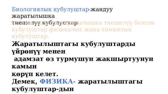 Биологиялык кубулуштар - жандуу жаратылышка тиешелүү кубулуштар . Ал эми жансыз жаратылышка тиешелүү болгон кубулуштар физикалык жана химиялык кубулуштар. Жаратылыштагы кубулуштарды үйрөнүү менен  адамзат өз турмушун жакшыртуунун камын көрүп келет. Демек, ФИЗИКА- жаратылыштагы кубулуштар-дын законченемдүүлүктөрүн жана аларды прак-тикада пайдалануунун жолдорун окуп үйрөтүүчү илим. 