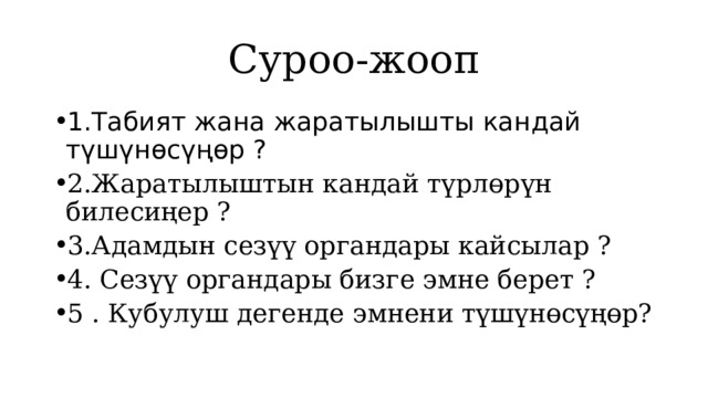 Суроо-жооп 1.Табият жана жаратылышты кандай түшүнөсүңөр ? 2.Жаратылыштын кандай түрлөрүн билесиңер ? 3.Адамдын сезүү органдары кайсылар ? 4. Сезүү органдары бизге эмне берет ? 5 . Кубулуш дегенде эмнени түшүнөсүңөр? 