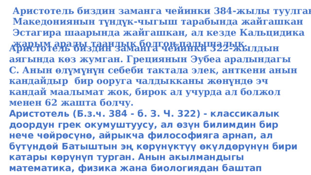 Аристотель биздин заманга чейинки 384-жылы туулган. Македониянын түндүк-чыгыш тарабында жайгашкан Эстагира шаарында жайгашкан, ал кезде Кальцидика жарым аралы таандык болгон падышалык. Аристотель биздин заманга чейинки 322-жылдын аягында көз жумган. Грециянын Эубеа аралындагы С. Анын өлүмүнүн себеби тактала элек, анткени анын кандайдыр бир ооруга чалдыкканы жөнүндө эч кандай маалымат жок, бирок ал учурда ал болжол менен 62 жашта болчу. Аристотель (Б.з.ч. 384 - б. З. Ч. 322) - классикалык доордун грек окумуштуусу, ал өзүн билимдин бир нече чөйрөсүнө, айрыкча философияга арнап, ал бүтүндөй Батыштын эң көрүнүктүү өкүлдөрүнүн бири катары көрүнүп турган. Анын акылмандыгы математика, физика жана биологиядан баштап метафизикага, этикага жана саясатка чейин абдан кеңири болгон, бирок бул Аристотель менен замандаш интеллектуалдар арасында кеңири тараган.  