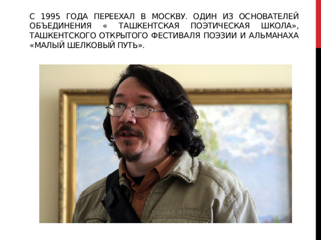 С 1995 года переехал в москву. Один из основателей объединения « ташкентская поэтическая школа», ташкентского открытого фестиваля поэзии и альманаха «малый шелковый путь». 