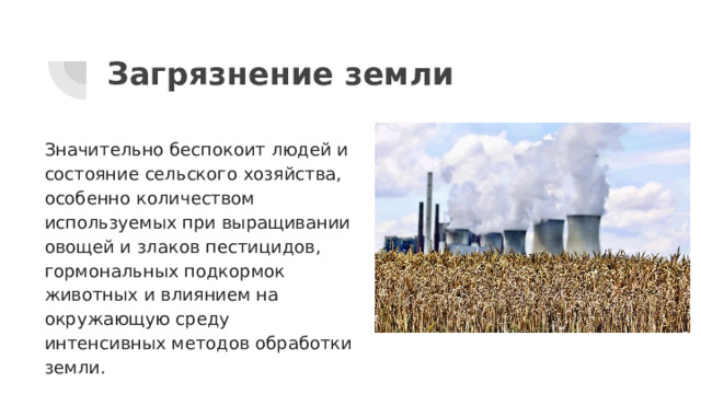 Загрязнение земли Значительно беспокоит людей и состояние сельского хозяйства, особенно количеством используемых при выращивании овощей и злаков пестицидов, гормональных подкормок животных и влиянием на окружающую среду интенсивных методов обработки земли. 