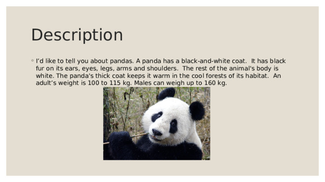 Description I’d like to tell you about pandas. A panda has a black-and-white coat.  It has black fur on its ears, eyes, legs, arms and shoulders.  The rest of the animal's body is white. The panda's thick coat keeps it warm in the cool forests of its habitat.  An adult’s weight is 100 to 115 kg. Males can weigh up to 160 kg. 