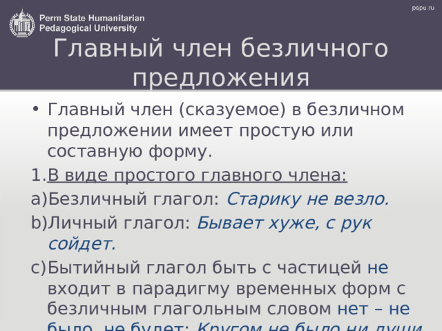 Главный член безличного предложения Главный член (сказуемое) в безличном предложении имеет простую или составную форму. В виде простого главного члена: Безличный глагол: Старику не везло. Личный глагол: Бывает хуже, с рук сойдет. Бытийный глагол быть с частицей не входит в парадигму временных форм с безличным глагольным словом нет  – не было, не будет : Кругом не было ни души.  