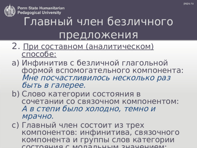 Главный член безличного предложения 2. При составном (аналитическом) способе: Инфинитив с безличной глагольной формой вспомогательного компонента: Мне посчастливилось несколько раз быть в галерее. Слово категории состояния в сочетании со связочном компонентом: А в степи было холодно, темно и мрачно. Главный член состоит из трех компонентов: инфинитива, связочного компонента и группы слов категории состояния с модальным значением: Нельзя жить вдали от молодости. 