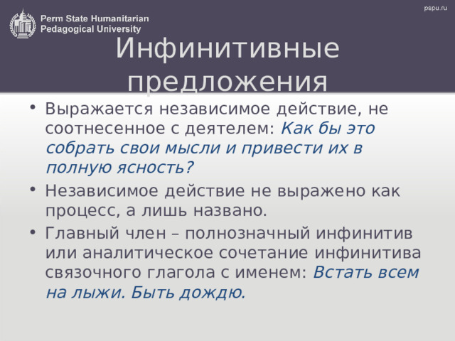 Инфинитивные предложения Выражается независимое действие, не соотнесенное с деятелем: Как бы это собрать свои мысли и привести их в полную ясность? Независимое действие не выражено как процесс, а лишь названо. Главный член – полнозначный инфинитив или аналитическое сочетание инфинитива связочного глагола с именем: Встать всем на лыжи. Быть дождю. 