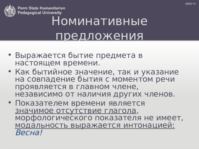 Номинативные предложения Выражается бытие предмета в настоящем времени. Как бытийное значение, так и указание на совпадение бытия с моментом речи проявляется в главном члене, независимо от наличия других членов. Показателем времени является значимое отсутствие глагола , морфологического показателя не имеет ,  модальность выражается интонацией:  Весн а! 