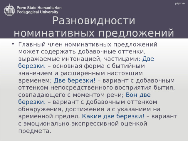 Разновидности номинативных предложений Главный член номинативных предложений может содержать добавочные оттенки, выражаемые интонацией, частицами : Две березки. – основная форма с бытийным значением и расширенным настоящим временем; Две березки! – вариант с добавочным оттенком непосредственного восприятия бытия, совпадающего с моментом речи; Вон две березки. – вариант с добавочным оттенком обнаружения, достижения и с указанием на временной предел. Какие две березки! – вариант с эмоционально-экспрессивной оценкой предмета. 