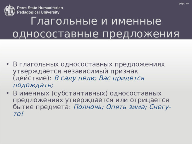 Глагольные и именные односоставные предложения В глагольных односоставных предложениях утверждается независимый признак (действие): В саду пели; Вас придется подождать; В именных (субстантивных) односоставных предложениях утверждается или отрицается бытие предмета: Полночь; Опять зима; Снегу-то! 