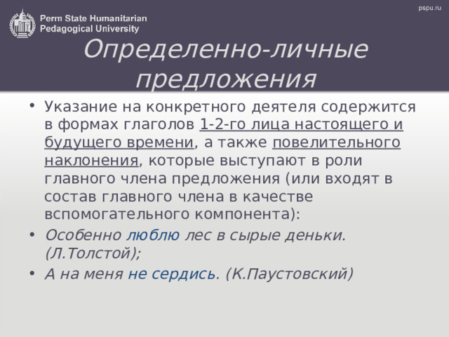 Определенно-личные предложения Указание на конкретного деятеля содержится в формах глаголов 1-2-го лица настоящего и будущего времени , а также повелительного наклонения , которые выступают в роли главного члена предложения (или входят в состав главного члена в качестве вспомогательного компонента): Особенно люблю  лес в сырые деньки. (Л.Толстой); А на меня не сердись .  (К.Паустовский) 