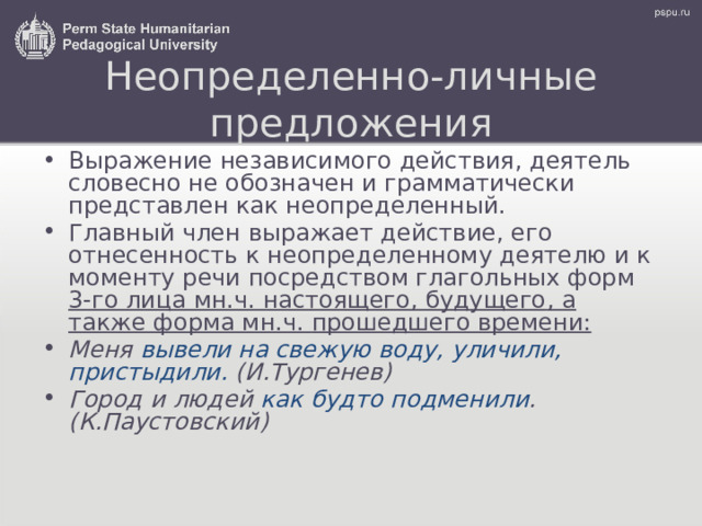 Неопределенно-личные предложения Выражение независимого действия, деятель словесно не обозначен и грамматически представлен как неопределенный. Главный член выражает действие, его отнесенность к неопределенному деятелю и к моменту речи посредством глагольных форм 3-го лица мн.ч. настоящего, будущего , а также форма мн.ч. прошедшего времени: Меня вывели на свежую воду, уличили, пристыдили. (И.Тургенев) Город и людей как будто подменили . (К.Паустовский) 
