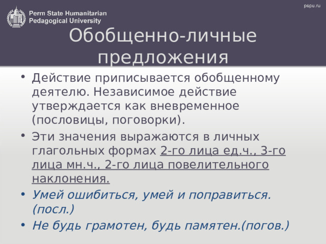 Обобщенно-личные предложения Действие приписывается обобщенному деятелю. Независимое действие утверждается как вневременное (пословицы, поговорки) . Эти значения выражаются в личных глагольных формах 2-го лица ед.ч., 3-го лица мн.ч., 2-го лица повелительного наклонения. Умей ошибиться, умей и поправиться.(посл.) Не будь грамотен, будь памятен.(погов.) 