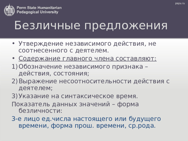 Безличные предложения Утверждение независимого действия, не соотнесенного с деятелем. Содержание главного члена составляют: Обозначение независимого признака – действия, состояния; Выражение несоотносительности действия с деятелем; Указание на с интаксическое время. Показатель данных значений – форма безличности: 3-е лицо ед.числа настоящего или будущего времени , форма прош.  времени, ср.рода. 