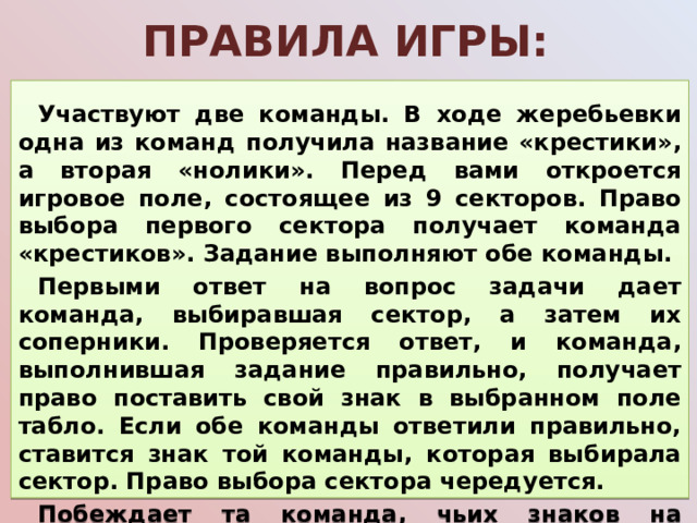 Правила игры:  Участвуют две команды. В ходе жеребьевки одна из команд получила название «крестики», а вторая «нолики». Перед вами откроется игровое поле, состоящее из 9 секторов. Право выбора первого сектора получает команда «крестиков». Задание выполняют обе команды. Первыми ответ на вопрос задачи дает команда, выбиравшая сектор, а затем их соперники. Проверяется ответ, и команда, выполнившая задание правильно, получает право поставить свой знак в выбранном поле табло. Если обе команды ответили правильно, ставится знак той команды, которая выбирала сектор. Право выбора сектора чередуется. Побеждает та команда, чьих знаков на игровом поле больше.    