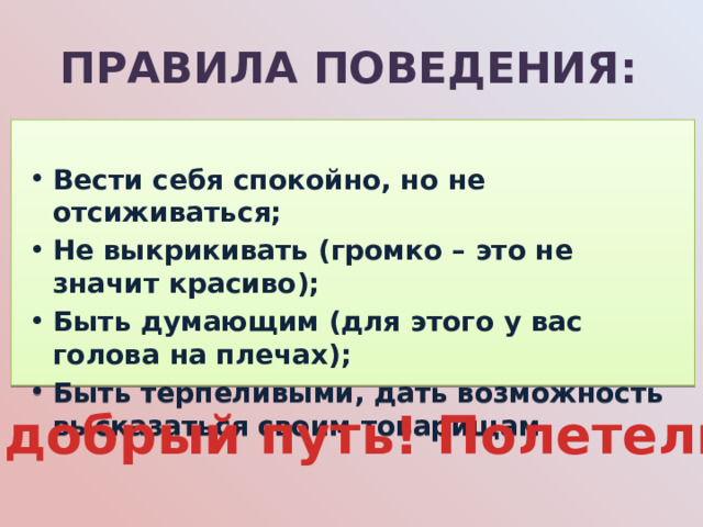 Правила поведения:  Вести себя спокойно, но не отсиживаться; Не выкрикивать (громко – это не значит красиво); Быть думающим (для этого у вас голова на плечах); Быть терпеливыми, дать возможность высказаться своим товарищам.    В добрый путь! Полетели! 