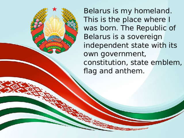 Belarus is my homeland. This is the place where I was born. The Republic of Belarus is a sovereign independent state with its own government, constitution, state emblem, flag and anthem. 