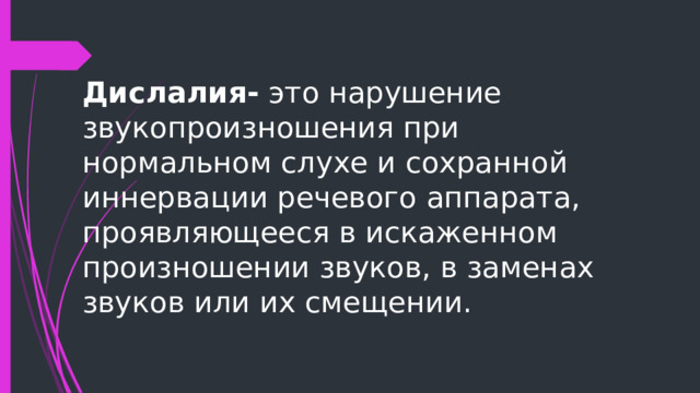 Дислалия- это нарушение звукопроизношения при нормальном слухе и сохранной иннервации речевого аппарата, проявляющееся в искаженном произношении звуков, в заменах звуков или их смещении. 