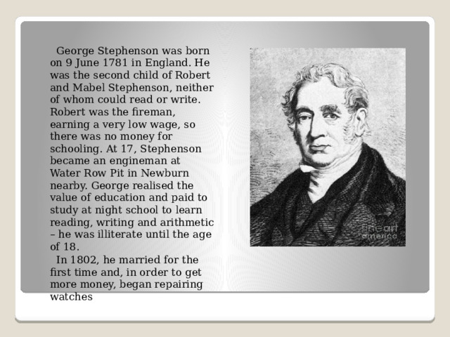  George Stephenson was born on 9 June 1781 in England. He was the second child of Robert and Mabel Stephenson, neither of whom could read or write. Robert was the fireman, earning a very low wage, so there was no money for schooling. At 17, Stephenson became an engineman at Water Row Pit in Newburn nearby. George realised the value of education and paid to study at night school to learn reading, writing and arithmetic – he was illiterate until the age of 18.  In 1802, he married for the first time and, in order to get more money, began repairing watches 