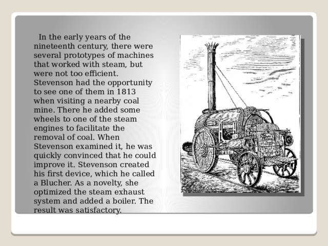  In the early years of the nineteenth century, there were several prototypes of machines that worked with steam, but were not too efficient. Stevenson had the opportunity to see one of them in 1813 when visiting a nearby coal mine. There he added some wheels to one of the steam engines to facilitate the removal of coal. When Stevenson examined it, he was quickly convinced that he could improve it. Stevenson created his first device, which he called a Blucher. As a novelty, she optimized the steam exhaust system and added a boiler. The result was satisfactory. 
