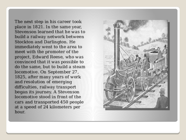 The next step in his career took place in 1821. In the same year, Stevenson learned that he was to build a railway network between Stockton and Darlington. He immediately went to the area to meet with the promoter of the project, Edward Reese, who was convinced that it was possible to do the same, but to build a steam locomotive. On September 27, 1825, after many years of work and resolution of emerging difficulties, railway transport began its journey. A Stevenson locomotive stood in front of the cars and transported 450 people at a speed of 24 kilometers per hour. 