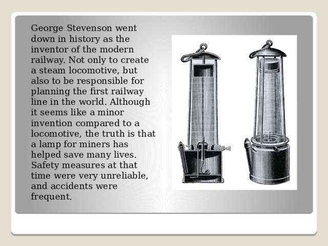George Stevenson went down in history as the inventor of the modern railway. Not only to create a steam locomotive, but also to be responsible for planning the first railway line in the world. Although it seems like a minor invention compared to a locomotive, the truth is that a lamp for miners has helped save many lives. Safety measures at that time were very unreliable, and accidents were frequent. 
