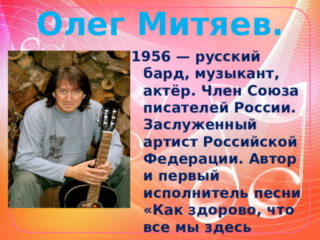 Олег Митяев. 1956 — русский бард, музыкант, актёр. Член Союза писателей России. Заслуженный артист Российской Федерации. Автор и первый исполнитель песни «Как здорово, что все мы здесь сегодня собрались» (1978). 