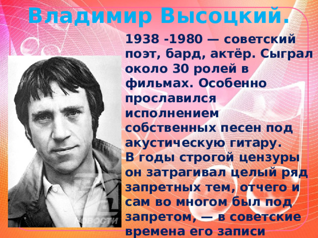 Владимир Высоцкий. 1938 -1980 — советский поэт, бард, актёр. Сыграл около 30 ролей в фильмах. Особенно прославился исполнением собственных песен под акустическую гитару. В годы строгой цензуры он затрагивал целый ряд запретных тем, отчего и сам во многом был под запретом, — в советские времена его записи распространялись почти исключительно на магнитоальбома х. 
