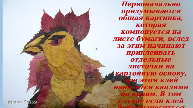 Первоначально придумывается общая картинка, которая компонуется на листе бумаги, вслед за этим начинают приклеивать отдельные листочки на картонную основу, при этом клей наносится каплями по краям. В том случае если клей будет наноситься на весь лист, то высохнув, он покоробит аппликацию.  