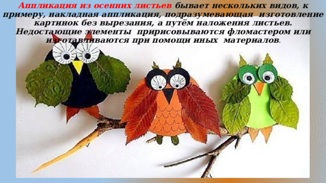 Аппликация из осенних листьев  бывает нескольких видов, к примеру, накладная аппликация, подразумевающая  изготовление картинок без вырезания, а путём наложения листьев. Недостающие элементы  пририсовываются фломастером или изготавливаются при помощи иных материалов . 