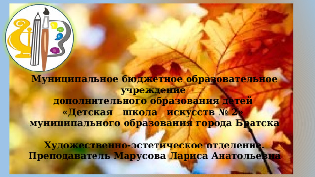 Муниципальное бюджетное образовательное учреждение дополнительного образования детей «Детская школа искусств № 2» муниципального образования города Братска  Художественно-эстетическое отделение. Преподаватель Марусова Лариса Анатольевна 