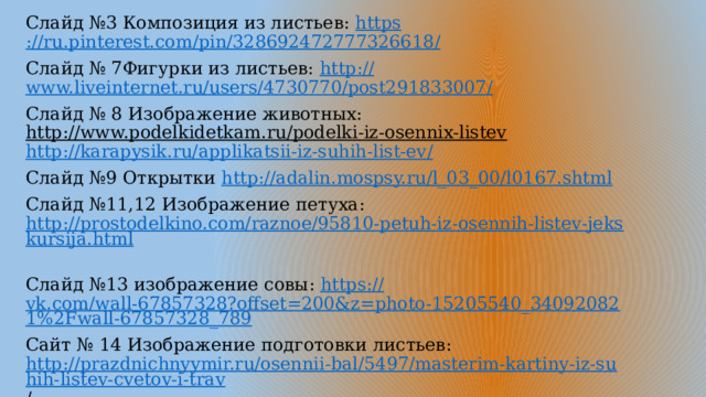 Слайд №3 Композиция из листьев: https ://ru.pinterest.com/pin/328692472777326618 / Слайд № 7Фигурки из листьев: http:// www.liveinternet.ru/users/4730770/post291833007/ Слайд № 8 Изображение животных: http://www.podelkidetkam.ru/podelki-iz-osennix-listev  http://karapysik.ru/applikatsii-iz-suhih-list-ev / Слайд №9 Открытки http:// adalin.mospsy.ru/l_03_00/l0167.shtml Слайд №11,12 Изображение петуха: http://prostodelkino.com/raznoe/95810-petuh-iz-osennih-listev-jekskursija.html  Слайд №13 изображение совы: https:// vk.com/wall-67857328?offset=200&z=photo-15205540_340920821%2Fwall-67857328_789 Сайт № 14 Изображение подготовки листьев: http://prazdnichnyymir.ru/osennii-bal/5497/masterim-kartiny-iz-suhih-listev-cvetov-i-trav /  Сайт №15 Осенняя композиция: http:// ped-kopilka.ru/detskoe-tvorchestvo/osenie-podelki-svoimi-rukami/aplikacija-iz-suhih-listev-osenii-peizazh/page-2.html Слайд №16 Дерево: http :// detskiy-saytik.ru/masterim-podelki/applikatsiya-osennee-derevo.html  http://www.liveinternet.ru/users/4495248/rubric/3566214 /  