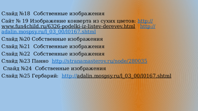 Слайд №18 Собственные изображения Сайт № 19 Изображение конверта из сухих цветов: http:// www.fun4child.ru/6326-podelki-iz-listev-derevev.html  http:// adalin.mospsy.ru/l_03_00/l0167.shtml Слайд №20 Собственные изображения Слайд №21 Собственные изображения Слайд №22 Собственные изображения Слайд №23 Панно http:// stranamasterov.ru/node/280035  Слайд №24 Собственные изображения Слайд №25 Гербарий: http:// adalin.mospsy.ru/l_03_00/l0167.shtml  